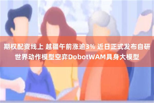 期权配资线上 越疆午前涨逾3% 近日正式发布自研世界动作模型空弈DobotWAM具身大模型