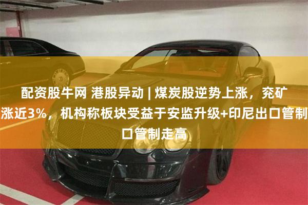 配资股牛网 港股异动 | 煤炭股逆势上涨，兖矿能源涨近3%，机构称板块受益于安监升级+印尼出口管制走高