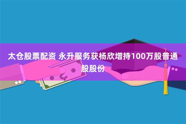 太仓股票配资 永升服务获杨欣增持100万股普通股股份