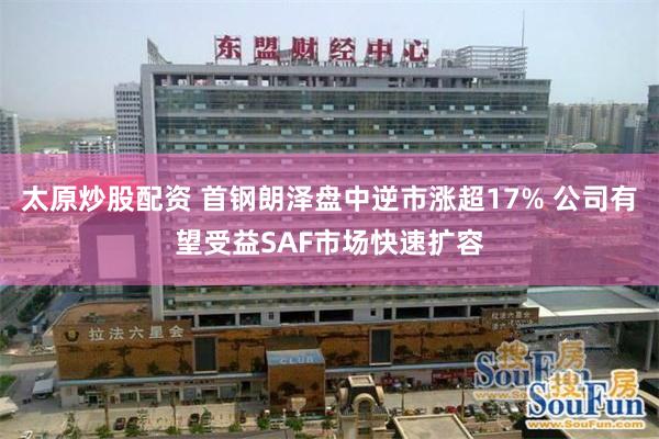 太原炒股配资 首钢朗泽盘中逆市涨超17% 公司有望受益SAF市场快速扩容