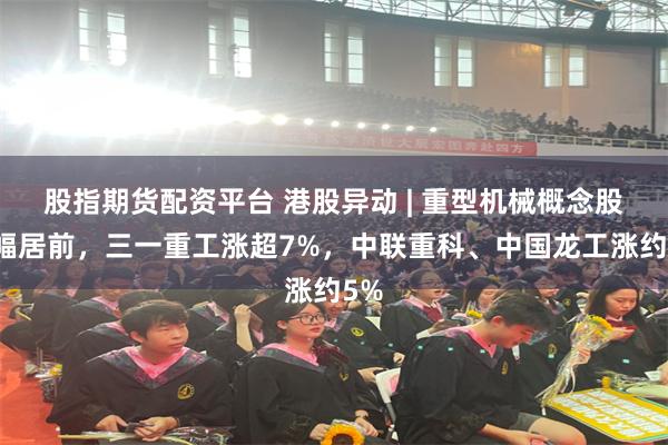 股指期货配资平台 港股异动 | 重型机械概念股涨幅居前，三一重工涨超7%，中联重科、中国龙工涨约5%