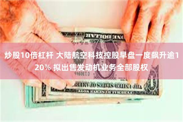 炒股10倍杠杆 大陆航空科技控股早盘一度飙升逾120% 拟出售发动机业务全部股权