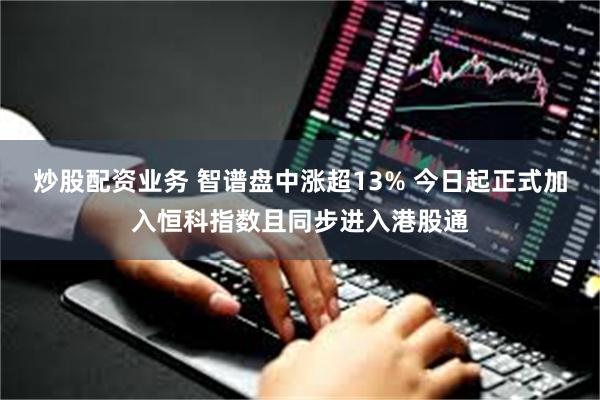 炒股配资业务 智谱盘中涨超13% 今日起正式加入恒科指数且同步进入港股通
