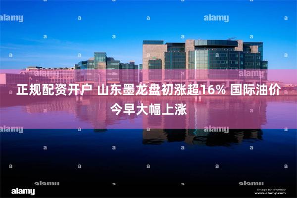 正规配资开户 山东墨龙盘初涨超16% 国际油价今早大幅上涨