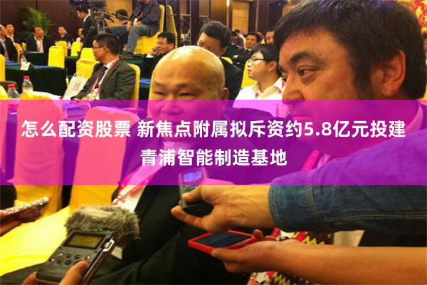 怎么配资股票 新焦点附属拟斥资约5.8亿元投建青浦智能制造基地