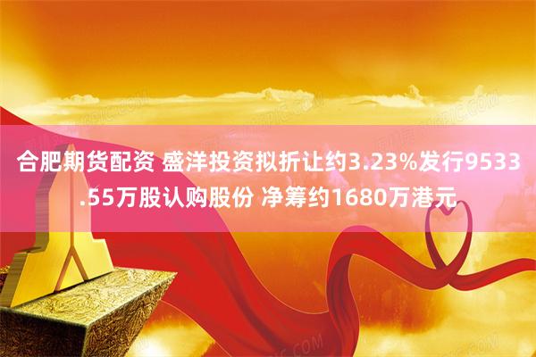 合肥期货配资 盛洋投资拟折让约3.23%发行9533.55万股认购股份 净筹约1680万港元
