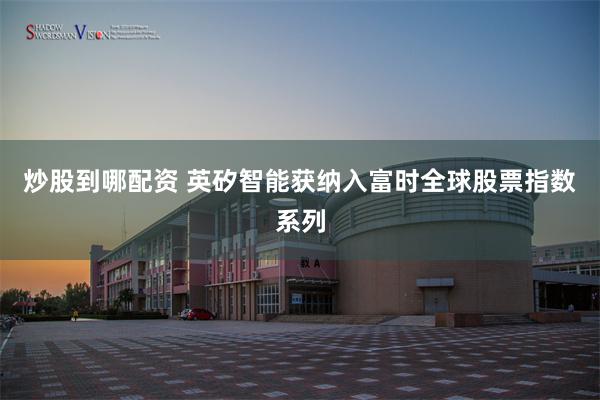 炒股到哪配资 英矽智能获纳入富时全球股票指数系列