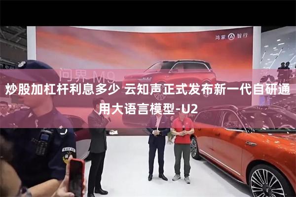 炒股加杠杆利息多少 云知声正式发布新一代自研通用大语言模型-U2