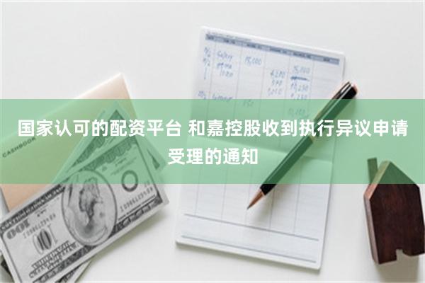 国家认可的配资平台 和嘉控股收到执行异议申请受理的通知