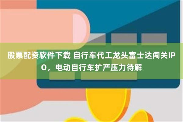 股票配资软件下载 自行车代工龙头富士达闯关IPO，电动自行车扩产压力待解