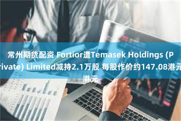 常州期货配资 Fortior遭Temasek Holdings (Private) Limited减持2.1万股 每股作价约147.08港元
