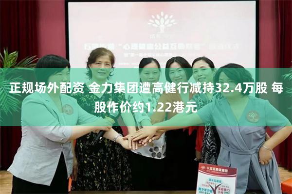 正规场外配资 金力集团遭高健行减持32.4万股 每股作价约1.22港元