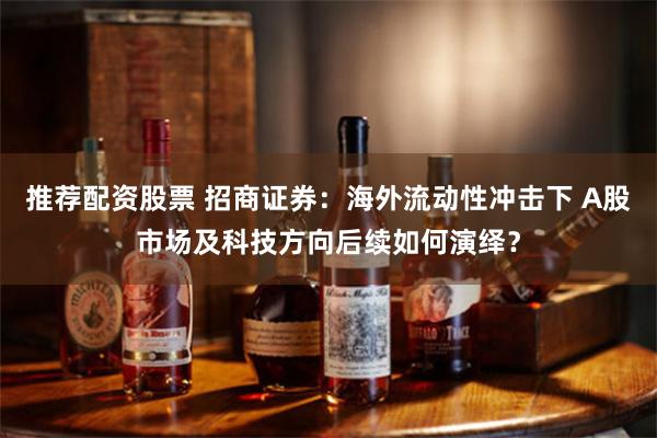 推荐配资股票 招商证券：海外流动性冲击下 A股市场及科技方向后续如何演绎？