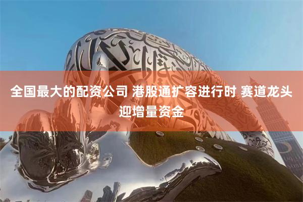 全国最大的配资公司 港股通扩容进行时 赛道龙头迎增量资金