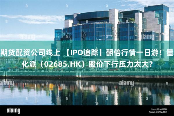 期货配资公司线上 【IPO追踪】翻倍行情一日游！量化派（02685.HK）股价下行压力太大？