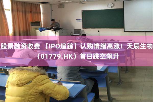 股票融资收费 【IPO追踪】认购情绪高涨！天辰生物（01779.HK）首日跳空飙升