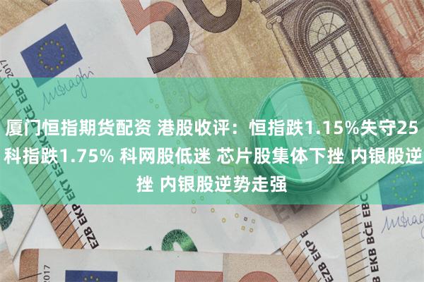 厦门恒指期货配资 港股收评：恒指跌1.15%失守25000点 科指跌1.75% 科网股低迷 芯片股集体下挫 内银股逆势走强