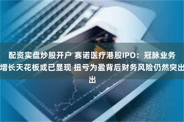 配资实盘炒股开户 赛诺医疗港股IPO：冠脉业务增长天花板或已显现 扭亏为盈背后财务风险仍然突出