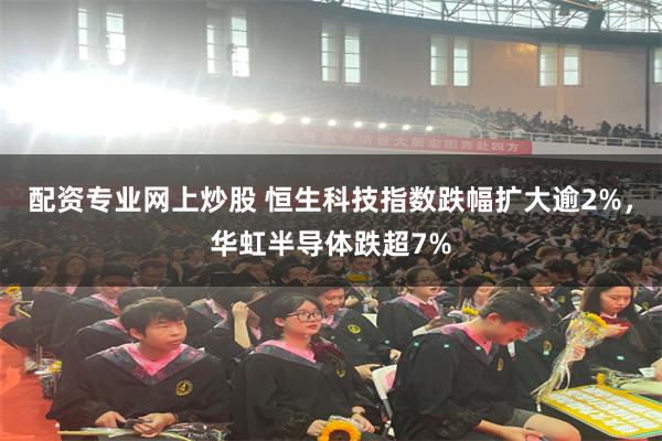 配资专业网上炒股 恒生科技指数跌幅扩大逾2%，华虹半导体跌超7%