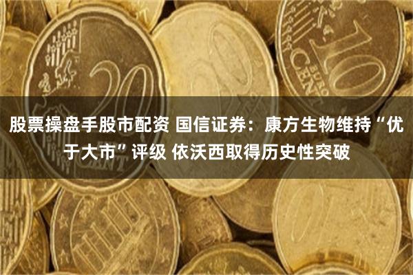 股票操盘手股市配资 国信证券：康方生物维持“优于大市”评级 依沃西取得历史性突破