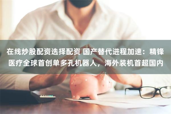 在线炒股配资选择配资 国产替代进程加速：精锋医疗全球首创单多孔机器人，海外装机首超国内