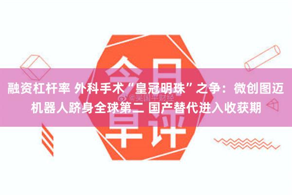 融资杠杆率 外科手术“皇冠明珠”之争：微创图迈机器人跻身全球第二 国产替代进入收获期