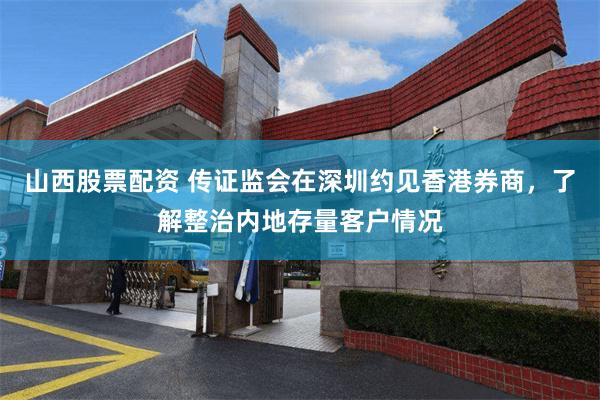 山西股票配资 传证监会在深圳约见香港券商，了解整治内地存量客户情况