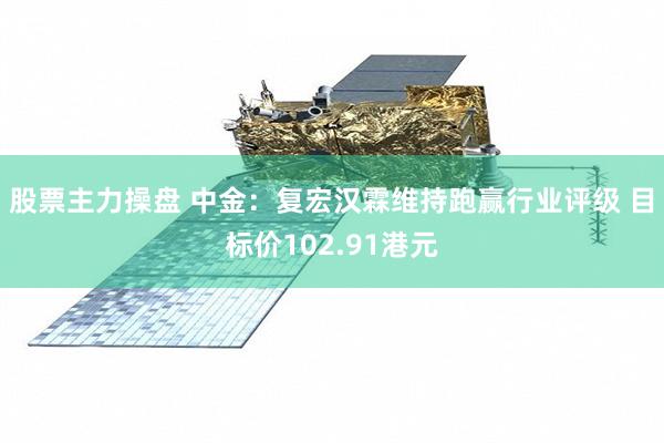 股票主力操盘 中金：复宏汉霖维持跑赢行业评级 目标价102.91港元