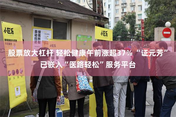 股票放大杠杆 轻松健康午前涨超37% “证元芳”已嵌入“医路轻松”服务平台