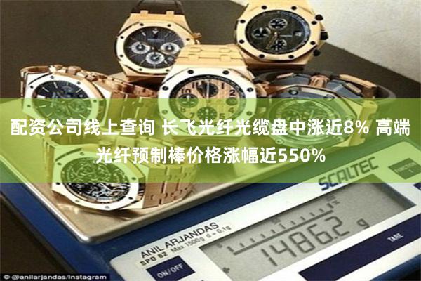配资公司线上查询 长飞光纤光缆盘中涨近8% 高端光纤预制棒价格涨幅近550%