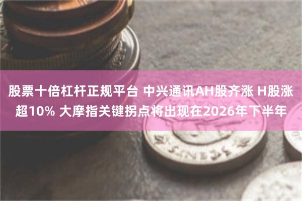 股票十倍杠杆正规平台 中兴通讯AH股齐涨 H股涨超10% 大摩指关键拐点将出现在2026年下半年
