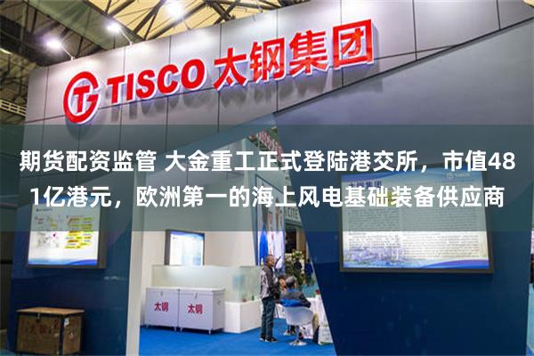 期货配资监管 大金重工正式登陆港交所，市值481亿港元，欧洲第一的海上风电基础装备供应商