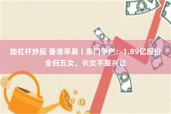 加杠杆炒股 香港早晨丨豪门争产：1.89亿股份全归五女，长女不服兴讼