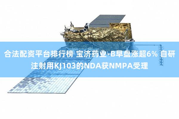 合法配资平台排行榜 宝济药业-B早盘涨超6% 自研注射用KJ103的NDA获NMPA受理