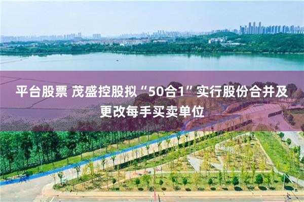 平台股票 茂盛控股拟“50合1”实行股份合并及更改每手买卖单位