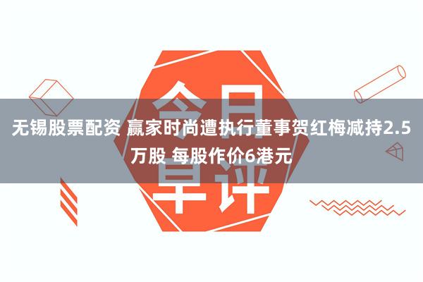 无锡股票配资 赢家时尚遭执行董事贺红梅减持2.5万股 每股作价6港元