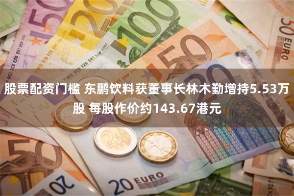 股票配资门槛 东鹏饮料获董事长林木勤增持5.53万股 每股作价约143.67港元