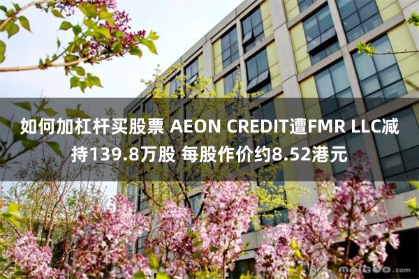 如何加杠杆买股票 AEON CREDIT遭FMR LLC减持139.8万股 每股作价约8.52港元