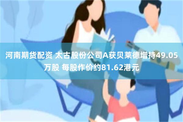河南期货配资 太古股份公司A获贝莱德增持49.05万股 每股作价约81.62港元