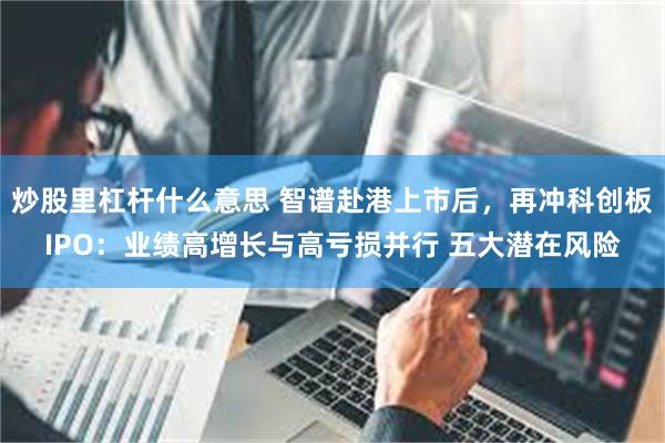 炒股里杠杆什么意思 智谱赴港上市后，再冲科创板IPO：业绩高增长与高亏损并行 五大潜在风险