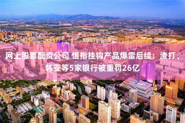 网上股票配资公司 恒指挂钩产品爆雷后续：渣打、韩亚等5家银行被重罚26亿