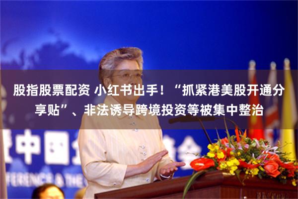 股指股票配资 小红书出手！“抓紧港美股开通分享贴”、非法诱导跨境投资等被集中整治