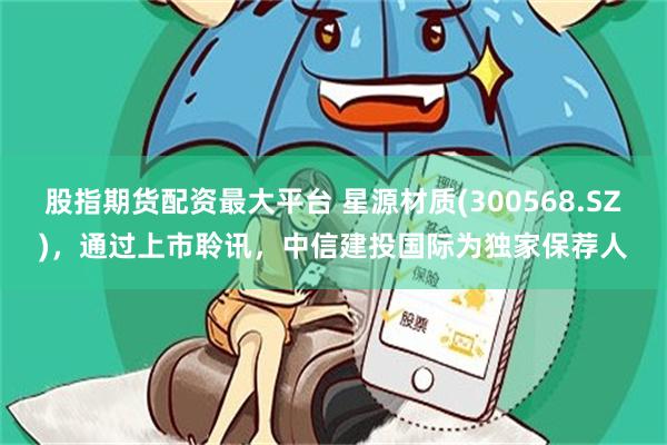股指期货配资最大平台 星源材质(300568.SZ)，通过上市聆讯，中信建投国际为独家保荐人
