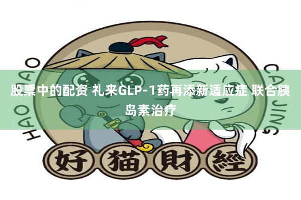 股票中的配资 礼来GLP-1药再添新适应症 联合胰岛素治疗