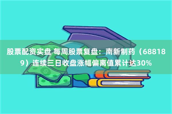股票配资实盘 每周股票复盘：南新制药（688189）连续三日收盘涨幅偏离值累计达30%
