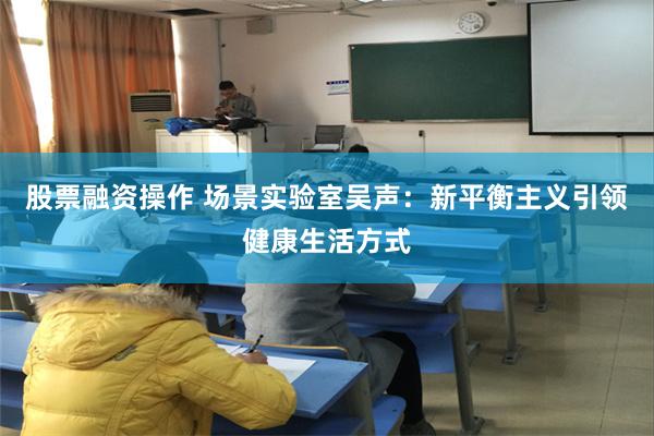 股票融资操作 场景实验室吴声：新平衡主义引领健康生活方式