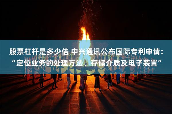 股票杠杆是多少倍 中兴通讯公布国际专利申请：“定位业务的处理方法、存储介质及电子装置”