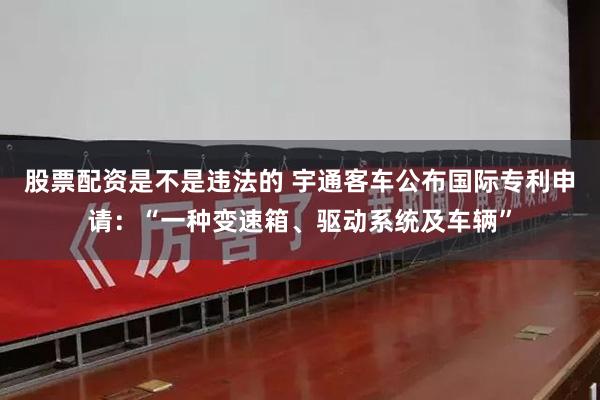 股票配资是不是违法的 宇通客车公布国际专利申请：“一种变速箱、驱动系统及车辆”