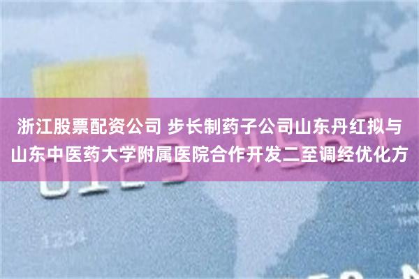 浙江股票配资公司 步长制药子公司山东丹红拟与山东中医药大学附属医院合作开发二至调经优化方