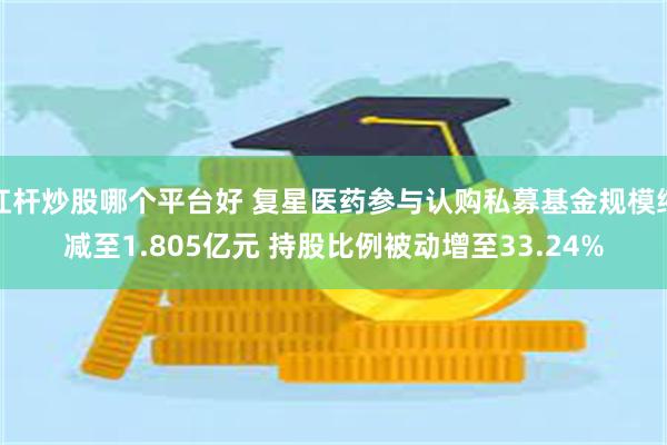 杠杆炒股哪个平台好 复星医药参与认购私募基金规模缩减至1.805亿元 持股比例被动增至33.24%